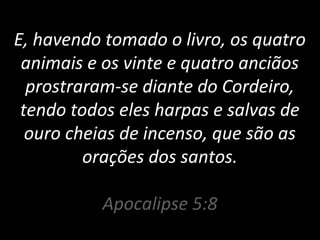 E, havendo tomado o livro, os quatro
animais e os vinte e quatro anciãos
prostraram-se diante do Cordeiro,
tendo todos eles harpas e salvas de
ouro cheias de incenso, que são as
orações dos santos.
Apocalipse 5:8
 