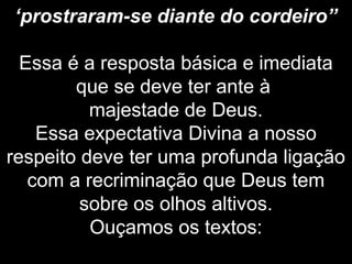 ‘prostraram-se diante do cordeiro”
Essa é a resposta básica e imediata
que se deve ter ante à
majestade de Deus.
Essa expectativa Divina a nosso
respeito deve ter uma profunda ligação
com a recriminação que Deus tem
sobre os olhos altivos.
Ouçamos os textos:
 