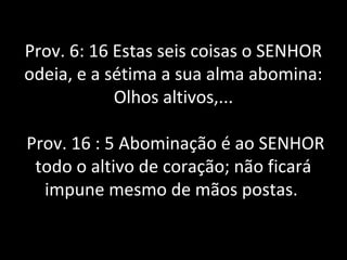 Prov. 6: 16 Estas seis coisas o SENHOR
odeia, e a sétima a sua alma abomina:
Olhos altivos,...
Prov. 16 : 5 Abominação é ao SENHOR
todo o altivo de coração; não ficará
impune mesmo de mãos postas.
 
