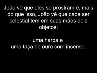João vê que eles se prostram e, mais
do que isso, João vê que cada ser
celestial tem em suas mãos dois
objetos:
uma harpa e
uma taça de ouro com incenso.
 