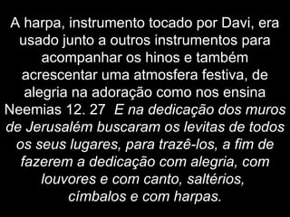 A harpa, instrumento tocado por Davi, era
usado junto a outros instrumentos para
acompanhar os hinos e também
acrescentar uma atmosfera festiva, de
alegria na adoração como nos ensina
Neemias 12. 27 E na dedicação dos muros
de Jerusalém buscaram os levitas de todos
os seus lugares, para trazê-los, a fim de
fazerem a dedicação com alegria, com
louvores e com canto, saltérios,
címbalos e com harpas.
 