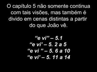 O capítulo 5 não somente continua
com tais visões, mas também é
divido em cenas distintas a partir
do que João vê.
“e vi” – 5.1
“e vi’ – 5. 2 a 5
“e vi ” – 5. 6 a 10
“e vi’ – 5. 11 a 14
 
