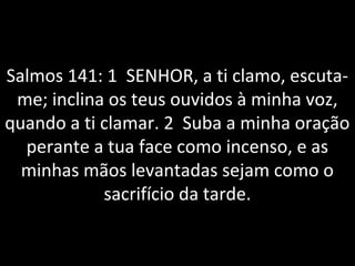 Salmos 141: 1 SENHOR, a ti clamo, escuta-
me; inclina os teus ouvidos à minha voz,
quando a ti clamar. 2 Suba a minha oração
perante a tua face como incenso, e as
minhas mãos levantadas sejam como o
sacrifício da tarde.
 