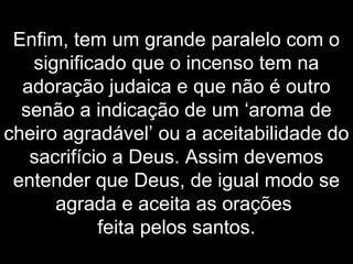 Enfim, tem um grande paralelo com o
significado que o incenso tem na
adoração judaica e que não é outro
senão a indicação de um ‘aroma de
cheiro agradável’ ou a aceitabilidade do
sacrifício a Deus. Assim devemos
entender que Deus, de igual modo se
agrada e aceita as orações
feita pelos santos.
 