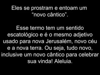 Eles se prostram e entoam um
“novo cântico”.
Esse termo tem um sentido
escatológico e é o mesmo adjetivo
usado para nova Jerusalém, novo céu
e a nova terra. Ou seja, tudo novo,
inclusive um novo cântico para celebrar
sua vinda! Aleluia.
 