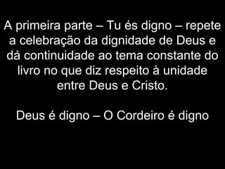 A primeira parte – Tu és digno – repete
a celebração da dignidade de Deus e
dá continuidade ao tema constante do
livro no que diz respeito à unidade
entre Deus e Cristo.
Deus é digno – O Cordeiro é digno
 