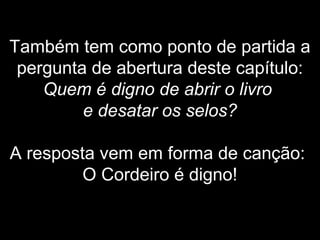 Também tem como ponto de partida a
pergunta de abertura deste capítulo:
Quem é digno de abrir o livro
e desatar os selos?
A resposta vem em forma de canção:
O Cordeiro é digno!
 