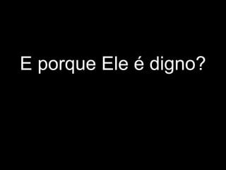 E porque Ele é digno?
 