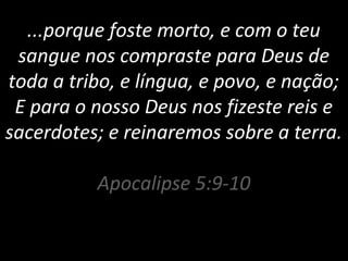 ...porque foste morto, e com o teu
sangue nos compraste para Deus de
toda a tribo, e língua, e povo, e nação;
E para o nosso Deus nos fizeste reis e
sacerdotes; e reinaremos sobre a terra.
Apocalipse 5:9-10
 
