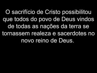 O sacrifício de Cristo possibilitou
que todos do povo de Deus vindos
de todas as nações da terra se
tornassem realeza e sacerdotes no
novo reino de Deus.
 