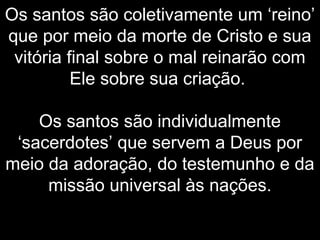 Os santos são coletivamente um ‘reino’
que por meio da morte de Cristo e sua
vitória final sobre o mal reinarão com
Ele sobre sua criação.
Os santos são individualmente
‘sacerdotes’ que servem a Deus por
meio da adoração, do testemunho e da
missão universal às nações.
 