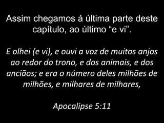 Assim chegamos á última parte deste
capítulo, ao último “e vi”.
E olhei (e vi), e ouvi a voz de muitos anjos
ao redor do trono, e dos animais, e dos
anciãos; e era o número deles milhões de
milhões, e milhares de milhares,
Apocalipse 5:11
 