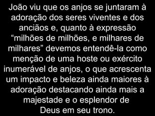 João viu que os anjos se juntaram à
adoração dos seres viventes e dos
anciãos e, quanto à expressão
“milhões de milhões, e milhares de
milhares” devemos entendê-la como
menção de uma hoste ou exército
inumerável de anjos, o que acrescenta
um impacto e beleza ainda maiores à
adoração destacando ainda mais a
majestade e o esplendor de
Deus em seu trono.
 