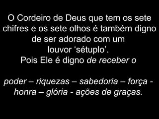 O Cordeiro de Deus que tem os sete
chifres e os sete olhos é também digno
de ser adorado com um
louvor ‘sétuplo’.
Pois Ele é digno de receber o
poder – riquezas – sabedoria – força -
honra – glória - ações de graças.
 