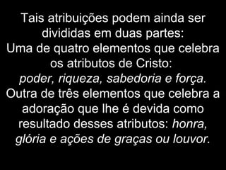 Tais atribuições podem ainda ser
divididas em duas partes:
Uma de quatro elementos que celebra
os atributos de Cristo:
poder, riqueza, sabedoria e força.
Outra de três elementos que celebra a
adoração que lhe é devida como
resultado desses atributos: honra,
glória e ações de graças ou louvor.
 