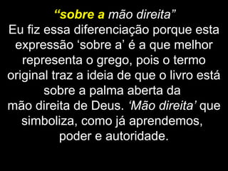 “sobre a mão direita”
Eu fiz essa diferenciação porque esta
expressão ‘sobre a’ é a que melhor
representa o grego, pois o termo
original traz a ideia de que o livro está
sobre a palma aberta da
mão direita de Deus. ‘Mão direita’ que
simboliza, como já aprendemos,
poder e autoridade.
 