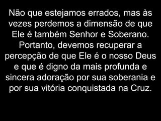 Não que estejamos errados, mas às
vezes perdemos a dimensão de que
Ele é também Senhor e Soberano.
Portanto, devemos recuperar a
percepção de que Ele é o nosso Deus
e que é digno da mais profunda e
sincera adoração por sua soberania e
por sua vitória conquistada na Cruz.
 