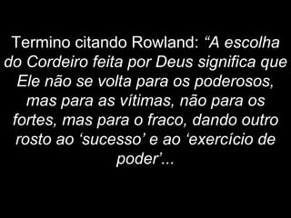 Termino citando Rowland: “A escolha
do Cordeiro feita por Deus significa que
Ele não se volta para os poderosos,
mas para as vítimas, não para os
fortes, mas para o fraco, dando outro
rosto ao ‘sucesso’ e ao ‘exercício de
poder’...
 