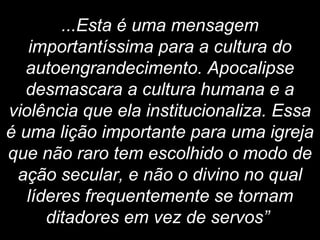 ...Esta é uma mensagem
importantíssima para a cultura do
autoengrandecimento. Apocalipse
desmascara a cultura humana e a
violência que ela institucionaliza. Essa
é uma lição importante para uma igreja
que não raro tem escolhido o modo de
ação secular, e não o divino no qual
líderes frequentemente se tornam
ditadores em vez de servos”
 