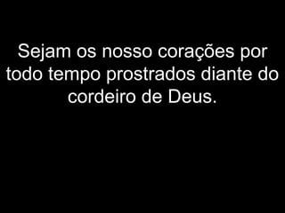Sejam os nosso corações por
todo tempo prostrados diante do
cordeiro de Deus.
 