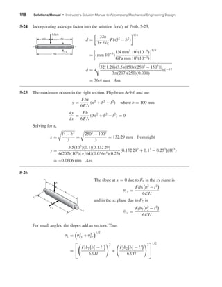 118 Solutions Manual • Instructor’s Solution Manual to Accompany Mechanical Engineering Design
5-24 Incorporating a design factor into the solution for dL of Prob. 5-23,
d =
32n
3π Elξ
Fb(l2
− b2
)
1/4
= (mm 10−3
)
kN mm3
GPa mm
103
(10−9
)
109(10−3)
1/4
d = 4
32(1.28)(3.5)(150)|(2502 − 1502)|
3π(207)(250)(0.001)
10−12
= 36.4 mm Ans.
5-25 The maximum occurs in the right section. Flip beam A-9-6 and use
y =
Fbx
6E Il
(x2
+ b2
− l2
) where b = 100 mm
dy
dx
=
Fb
6E Il
(3x2
+ b2
− l2
) = 0
Solving for x,
x =
l2 − b2
3
=
2502 − 1002
3
= 132.29 mm from right
y =
3.5(103
)(0.1)(0.132 29)
6(207)(109)(π/64)(0.03644)(0.25)
[0.132 292
+ 0.12
− 0.252
](103
)
= −0.0606 mm Ans.
5-26
x
y
z
F1
a2
b2
b1
a1
F2
3.5 kN
100
250
150
d
The slope at x = 0 due to F1 in the xy plane is
θxy =
F1b1 b2
1 − l2
6E Il
and in the xz plane due to F2 is
θxz =
F2b2 b2
2 − l2
6E Il
For small angles, the slopes add as vectors. Thus
θL = θ2
xy + θ2
xz
1/2
=


F1b1 b2
1 − l2
6E Il
2
+
F2b2 b2
2 − l2
6E Il
2


1/2
shi20396_ch05.qxd 8/18/03 10:59 AM Page 118
 