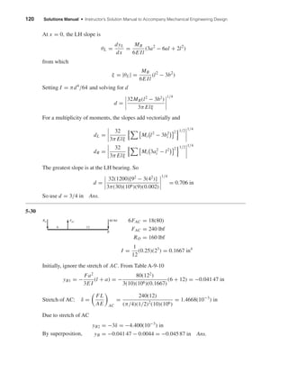 120 Solutions Manual • Instructor’s Solution Manual to Accompany Mechanical Engineering Design
At x = 0, the LH slope is
θL =
dyL
dx
=
MB
6E Il
(3a2
− 6al + 2l2
)
from which
ξ = |θL| =
MB
6E Il
(l2
− 3b2
)
Setting I = πd4
/64 and solving for d
d =
32MB(l2
− 3b2
)
3π Elξ
1/4
For a multiplicity of moments, the slopes add vectorially and
dL =
32
3π Elξ
Mi l2
− 3b2
i
2 1/2 1/4
dR =
32
3π Elξ
Mi 3a2
i − l2 2 1/2 1/4
The greatest slope is at the LH bearing. So
d =
32(1200)[92
− 3(42
)]
3π(30)(106)(9)(0.002)
1/4
= 0.706 in
So use d = 3/4 in Ans.
5-30
6FAC = 18(80)
FAC = 240 lbf
RO = 160 lbf
I =
1
12
(0.25)(23
) = 0.1667 in4
Initially, ignore the stretch of AC. From Table A-9-10
yB1 = −
Fa2
3E I
(l + a) = −
80(122
)
3(10)(106)(0.1667)
(6 + 12) = −0.041 47 in
Stretch of AC: δ =
FL
AE AC
=
240(12)
(π/4)(1/2)2
(10)(106)
= 1.4668(10−3
) in
Due to stretch of AC
By superposition,
yB2 = −3δ = −4.400(10−3
) in
yB = −0.041 47 − 0.0044 = −0.045 87 in Ans.
80 lbfFAC
126
B
RO
shi20396_ch05.qxd 8/18/03 10:59 AM Page 120
 