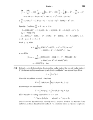 Chapter 5 125
M
I
=
1200x
I1
− 4800
1
I1
−
1
I2
x − 4 0
− 1200
1
I1
−
1
I2
x − 4 1
−
100
I2
x − 4 2
= 4829x − 13 204 x − 4 0
− 3301.1 x − 4 1
− 127.32 x − 4 2
E
dy
dx
= 2414.5x2
− 13 204 x − 4 1
− 1651 x − 4 2
− 42.44 x − 4 3
+ C1
Boundary Condition:
dy
dx
= 0 at x = 10 in
0 = 2414.5(102
) − 13 204(10 − 4)1
− 1651(10 − 4)2
− 42.44(10 − 4)3
+ C1
C1 = −9.362(104
)
Ey = 804.83x3
− 6602 x − 4 2
− 550.3 x − 4 3
− 10.61 x − 4 4
− 9.362(104
)x + C2
y = 0 at x = 0 ⇒ C2 = 0
For 0 ≤ x ≤ 16 in
y =
1
30(106)
[804.83x3
− 6602 x − 4 2
− 550.3 x − 4 3
− 10.61 x − 4 4
− 9.362(104
)x] Ans.
at x = 10 in
y|x=10 =
1
30(106)
[804.83(103
) − 6602(10 − 4)2
− 550.3(10 − 4)3
− 10.61(10 − 4)4
− 9.362(104
)(10)]
= −0.016 72 in Ans.
5-42 Deﬁne δi j as the deﬂection in the direction of the load at station i due to a unit load at station j.
If U is the potential energy of strain for a body obeying Hooke’s law, apply P1 ﬁrst. Then
U =
1
2
P1(P1δ11)
When the second load is added, U becomes
U =
1
2
P1(P1δ11) +
1
2
P2(P2 δ22) + P1(P2 δ12)
For loading in the reverse order
U =
1
2
P2(P2 δ22) +
1
2
P1(P1δ11) + P2(P1 δ21)
Since the order of loading is immaterial U = U and
P1 P2δ12 = P2 P1δ21 when P1 = P2, δ12 = δ21
which states that the deﬂection at station 1 due to a unit load at station 2 is the same as the
deﬂection at station 2 due to a unit load at 1. δ is sometimes called an inﬂuence coefﬁcient.
shi20396_ch05.qxd 8/18/03 10:59 AM Page 125
 