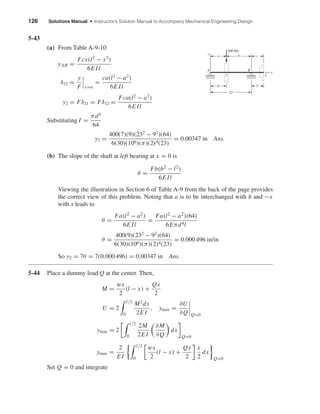 126 Solutions Manual • Instructor’s Solution Manual to Accompany Mechanical Engineering Design
5-43
(a) From Table A-9-10
yAB =
Fcx(l2
− x2
)
6E Il
δ12 =
y
F x=a
=
ca(l2
− a2
)
6E Il
y2 = Fδ21 = Fδ12 =
Fca(l2
− a2
)
6E Il
Substituting I =
πd4
64
y2 =
400(7)(9)(232
− 92
)(64)
6(30)(106)(π)(2)4(23)
= 0.00347 in Ans.
(b) The slope of the shaft at left bearing at x = 0 is
θ =
Fb(b2 − l2)
6E Il
Viewing the illustration in Section 6 of Table A-9 from the back of the page provides
the correct view of this problem. Noting that a is to be interchanged with b and −x
with x leads to
θ =
Fa(l2 − a2)
6E Il
=
Fa(l2 − a2)(64)
6Eπd4l
θ =
400(9)(232
− 92
)(64)
6(30)(106)(π)(2)4(23)
= 0.000 496 in/in
So y2 = 7θ = 7(0.000 496) = 0.00347 in Ans.
5-44 Place a dummy load Q at the center. Then,
M =
wx
2
(l − x) +
Qx
2
U = 2
l/2
0
M2
dx
2E I
, ymax =
∂U
∂Q Q=0
ymax = 2
l/2
0
2M
2E I
∂M
∂Q
dx
Q=0
ymax =
2
E I
l/2
0
wx
2
(l − x) +
Qx
2
x
2
dx
Q=0
Set Q = 0 and integrate
400 lbf
9"
a
A B
c
21
x
b
7"
23"
y
shi20396_ch05.qxd 8/18/03 10:59 AM Page 126
 