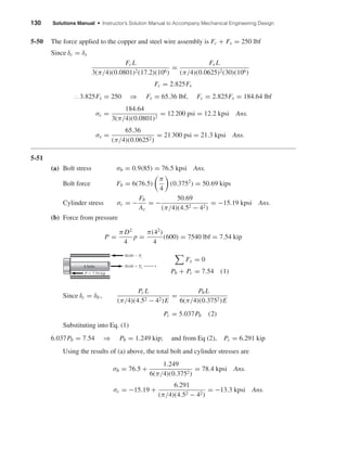 130 Solutions Manual • Instructor’s Solution Manual to Accompany Mechanical Engineering Design
5-50 The force applied to the copper and steel wire assembly is Fc + Fs = 250 lbf
Since δc = δs
FcL
3(π/4)(0.0801)2(17.2)(106)
=
Fs L
(π/4)(0.0625)2(30)(106)
Fc = 2.825Fs
∴ 3.825Fs = 250 ⇒ Fs = 65.36 lbf, Fc = 2.825Fs = 184.64 lbf
σc =
184.64
3(π/4)(0.0801)2
= 12 200 psi = 12.2 kpsi Ans.
σs =
65.36
(π/4)(0.06252)
= 21 300 psi = 21.3 kpsi Ans.
5-51
(a) Bolt stress σb = 0.9(85) = 76.5 kpsi Ans.
Bolt force Fb = 6(76.5)
π
4
(0.3752
) = 50.69 kips
Cylinder stress σc = −
Fb
Ac
= −
50.69
(π/4)(4.52 − 42)
= −15.19 kpsi Ans.
(b) Force from pressure
P =
π D2
4
p =
π(42
)
4
(600) = 7540 lbf = 7.54 kip
Fx = 0
Pb + Pc = 7.54 (1)
Since δc = δb ,
PcL
(π/4)(4.52 − 42)E
=
PbL
6(π/4)(0.3752)E
Pc = 5.037Pb (2)
Substituting into Eq. (1)
6.037Pb = 7.54 ⇒ Pb = 1.249 kip; and from Eq (2), Pc = 6.291 kip
Using the results of (a) above, the total bolt and cylinder stresses are
σb = 76.5 +
1.249
6(π/4)(0.3752)
= 78.4 kpsi Ans.
σc = −15.19 +
6.291
(π/4)(4.52 − 42)
= −13.3 kpsi Ans.
6 bolts
50.69 Ϫ Pc
50.69 ϩ Pb
x
P ϭ 7.54 kip
shi20396_ch05.qxd 8/18/03 10:59 AM Page 130
 