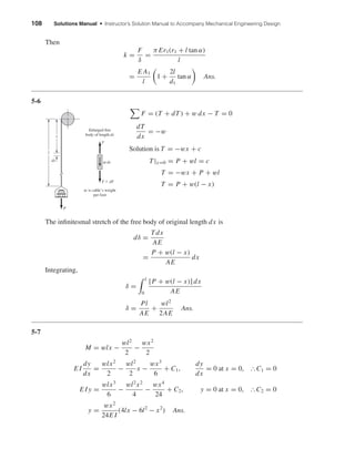 108 Solutions Manual • Instructor’s Solution Manual to Accompany Mechanical Engineering Design
Then
k =
F
δ
=
π Er1(r1 + l tan α)
l
=
E A1
l
1 +
2l
d1
tan α Ans.
5-6
F = (T + dT) + w dx − T = 0
dT
dx
= −w
Solution is T = −wx + c
T|x=0 = P + wl = c
T = −wx + P + wl
T = P + w(l − x)
The inﬁnitesmal stretch of the free body of original length dx is
dδ =
Tdx
AE
=
P + w(l − x)
AE
dx
Integrating,
δ =
l
0
[P + w(l − x)] dx
AE
δ =
Pl
AE
+
wl2
2AE
Ans.
5-7
M = wlx −
wl2
2
−
wx2
2
E I
dy
dx
=
wlx2
2
−
wl2
2
x −
wx3
6
+ C1,
dy
dx
= 0 at x = 0, ІC1 = 0
E I y =
wlx3
6
−
wl2
x2
4
−
wx4
24
+ C2, y = 0 at x = 0, ІC2 = 0
y =
wx2
24E I
(4lx − 6l2
− x2
) Ans.
l
x
dx
P
Enlarged free
body of length dx
w is cable’s weight
per foot
T ϩ dT
wdx
T
shi20396_ch05.qxd 8/18/03 10:59 AM Page 108
 
