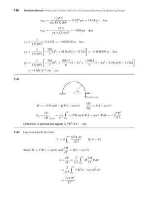 136 Solutions Manual • Instructor’s Solution Manual to Accompany Mechanical Engineering Design
σBE =
1045.2
(π/4)(5/16)2
= 13 627 psi = 13.6 kpsi Ans.
σDF = −
45.2
(π/4)(5/16)2
= −589 psi Ans.
yA =
1
1.5(106)
(−11 522) = −0.007 68 in Ans.
yB =
1
1.5(106)
−
250
3
(33
) + 4136.4(3) − 11 522 = −0.000 909 in Ans.
yD =
1
1.5(106)
−
250
3
(93
) +
1045.2
6
(9 − 3)3
+
−590.4
6
(9 − 6)3
+ 4136.4(9) − 11 522
= −4.93(10−5
) in Ans.
5-61
M = −P R sin θ + QR(1 − cos θ)
∂M
∂Q
= R(1 − cos θ)
δQ =
∂U
∂Q Q=0
=
1
E I
π
0
(−P R sin θ)R(1 − cos θ)R dθ = −2
P R3
E I
Deﬂection is upward and equals 2(P R3
/E I) Ans.
5-62 Equation (4-34) becomes
U = 2
π
0
M2
R dθ
2E I
R/h > 10
where M = F R(1 − cos θ) and
∂M
∂F
= R(1 − cos θ)
δ =
∂U
∂F
=
2
E I
π
0
M
∂M
∂F
R dθ
=
2
E I
π
0
F R3
(1 − cos θ)2
dθ
=
3π F R3
E I
F
Q (dummy load)
␪
shi20396_ch05.qxd 8/18/03 10:59 AM Page 136
 