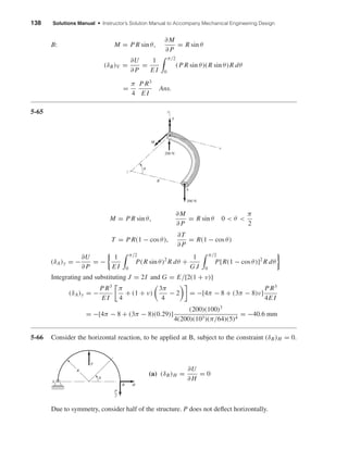 138 Solutions Manual • Instructor’s Solution Manual to Accompany Mechanical Engineering Design
B: M = P R sin θ,
∂M
∂ P
= R sin θ
(δB)V =
∂U
∂ P
=
1
E I
π/2
0
(P R sin θ)(R sin θ)R dθ
=
π
4
P R3
E I
Ans.
5-65
M = P R sin θ,
∂M
∂ P
= R sin θ 0 < θ <
π
2
T = P R(1 − cos θ),
∂T
∂ P
= R(1 − cos θ)
(δA)y = −
∂U
∂ P
= −
1
E I
π/2
0
P(R sin θ)2
R dθ +
1
G J
π/2
0
P[R(1 − cos θ)]2
R dθ
Integrating and substituting J = 2I and G = E/[2(1 + ν)]
(δA)y = −
P R3
E I
π
4
+ (1 + ν)
3π
4
− 2 = −[4π − 8 + (3π − 8)ν]
P R3
4E I
= −[4π − 8 + (3π − 8)(0.29)]
(200)(100)3
4(200)(103)(π/64)(5)4
= −40.6 mm
5-66 Consider the horizontal reaction, to be applied at B, subject to the constraint (δB)H = 0.
(a) (δB)H =
∂U
∂ H
= 0
Due to symmetry, consider half of the structure. P does not deﬂect horizontally.
P
A
B H
R
P
2
␪
A
R
z
x
y
M
T
200 N
␪
200 N
shi20396_ch05.qxd 8/18/03 10:59 AM Page 138
 