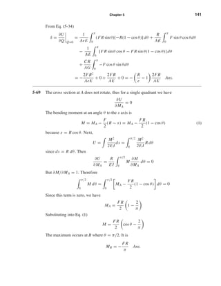 Chapter 5 141
From Eq. (5-34)
δ =
∂U
∂Q Q=0
=
1
AeE
π
0
(F R sin θ)[−R(1 − cos θ)] dθ +
R
AE
π
0
F sin θ cos θdθ
−
1
AE
π
0
[F R sin θ cos θ − F R sin θ(1 − cos θ)] dθ
+
C R
AG
π
0
−F cos θ sin θdθ
= −
2F R2
AeE
+ 0 +
2F R
AE
+ 0 = −
R
e
− 1
2F R
AE
Ans.
5-69 The cross section at A does not rotate, thus for a single quadrant we have
∂U
∂MA
= 0
The bending moment at an angle θ to the x axis is
M = MA −
F
2
(R − x) = MA −
F R
2
(1 − cos θ) (1)
because x = R cos θ. Next,
U =
M2
2E I
ds =
π/2
0
M2
2E I
R dθ
since ds = R dθ. Then
∂U
∂MA
=
R
E I
π/2
0
M
∂M
∂MA
dθ = 0
But ∂M/∂MA = 1. Therefore
π/2
0
M dθ =
π/2
0
MA −
F R
2
(1 − cos θ) dθ = 0
Since this term is zero, we have
MA =
F R
2
1 −
2
π
Substituting into Eq. (1)
M =
F R
2
cos θ −
2
π
The maximum occurs at B where θ = π/2. It is
MB = −
F R
π
Ans.
shi20396_ch05.qxd 8/18/03 10:59 AM Page 141
 