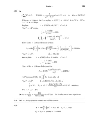 Chapter 5 143
5-73 (a)
+ MA = 0, 2.5(180) −
3
√
32 + 1.752
FBO(1.75) = 0 ⇒ FBO = 297.7 lbf
Using nd = 5, design for Fcr = nd FBO = 5(297.7) = 1488 lbf, l = 32 + 1.752 =
3.473 ft, Sy = 24 kpsi
In plane: k = 0.2887h = 0.2887", C = 1.0
Try 1" × 1/2" section
l
k
=
3.473(12)
0.2887
= 144.4
l
k 1
=
2π2
(1)(30)(106
)
24(103)
1/2
= 157.1
Since (l/k)1 > (l/k) use Johnson formula
Pcr = (1)
1
2
24(103
) −
24(103
)
2π
144.4
2
1
1(30)(106)
= 6930 lbf
Try 1" × 1/4": Pcr = 3465 lbf
Out of plane: k = 0.2887(0.5) = 0.1444 in, C = 1.2
l
k
=
3.473(12)
0.1444
= 289
Since (l/k)1 < (l/k) use Euler equation
Pcr = 1(0.5)
1.2(π2
)(30)(106
)
2892
= 2127 lbf
1/4" increases l/k by 2,
l
k
2
by 4, and A by 1/2
Try 1" × 3/8": k = 0.2887(0.375) = 0.1083 in
l
k
= 385, Pcr = 1(0.375)
1.2(π2
)(30)(106
)
3852
= 899 lbf (too low)
Use 1" × 1/2" Ans.
(b) σb = −
P
πdl
= −
298
π(0.5)(0.5)
= −379 psi No, bearing stress is not signiﬁcant.
5-74 This is a design problem with no one distinct solution.
5-75
F = 800
π
4
(32
) = 5655 lbf, Sy = 37.5 kpsi
Pcr = nd F = 3(5655) = 17 000 lbf
shi20396_ch05.qxd 8/18/03 10:59 AM Page 143
 