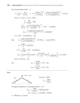 144 Solutions Manual • Instructor’s Solution Manual to Accompany Mechanical Engineering Design
(a) Assume Euler with C = 1
I =
π
64
d4
=
Pcr l2
Cπ2 E
⇒ d =
64Pcr l2
π3C E
1/4
=
64(17)(103
)(602
)
π3(1)(30)(106)
1/4
= 1.433 in
Use d = 1.5 in; k = d/4 = 0.375
l
k
=
60
0.375
= 160
l
k 1
=
2π2
(1)(30)(106
)
37.5(103)
1/2
= 126 ∴ use Euler
Pcr =
π2
(30)(106
)(π/64)(1.54
)
602
= 20 440 lbf
d = 1.5 in is satisfactory. Ans.
(b) d =
64(17)(103
)(182
)
π3(1)(30)(106)
1/4
= 0.785 in, so use 0.875 in
k =
0.875
4
= 0.2188 in
l/k =
18
0.2188
= 82.3 try Johnson
Pcr =
π
4
(0.8752
) 37.5(103
) −
37.5(103
)
2π
82.3
2
1
1(30)(106)
= 17 714 lbf
Use d = 0.875 in Ans.
(c) n(a) =
20 440
5655
= 3.61 Ans.
n(b) =
17 714
5655
= 3.13 Ans.
5-76
4F sin θ = 3920
F =
3920
4 sin θ
In range of operation, F is maximum when θ = 15◦
Fmax =
3920
4 sin 15
= 3786 N per bar
Pcr = nd Fmax = 2.5(3786) = 9465 N
l = 300 mm, h = 25 mm
␪ ␪
W ϭ 9.8(400) ϭ 3920 N
2F
2 bars
2F
shi20396_ch05.qxd 8/18/03 10:59 AM Page 144
 