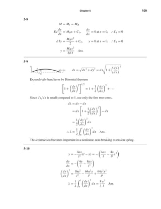 Chapter 5 109
5-8
M = M1 = MB
E I
dy
dx
= MB x + C1,
dy
dx
= 0 at x = 0, ІC1 = 0
E I y =
MB x2
2
+ C2, y = 0 at x = 0, ІC2 = 0
y =
MB x2
2E I
Ans.
5-9
ds = dx2 + dy2 = dx 1 +
dy
dx
2
Expand right-hand term by Binomial theorem
1 +
dy
dx
2 1/2
= 1 +
1
2
dy
dx
2
+ · · ·
Since dy/dx is small compared to 1, use only the ﬁrst two terms,
dλ = ds − dx
= dx 1 +
1
2
dy
dx
2
− dx
=
1
2
dy
dx
2
dx
І λ =
1
2
l
0
dy
dx
2
dx Ans.
This contraction becomes important in a nonlinear, non-breaking extension spring.
5-10
y = −
4ax
l2
(l − x) = −
4ax
l
−
4a
l2
x2
dy
dx
= −
4a
l
−
8ax
l2
dy
dx
2
=
16a2
l2
−
64a2
x
l3
+
64a2
x2
l4
λ =
1
2
l
0
dy
dx
2
dx =
8
3
a2
l
Ans.
y
ds
dy
dx
␭
shi20396_ch05.qxd 8/18/03 10:59 AM Page 109
 
