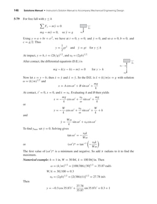 146 Solutions Manual • Instructor’s Solution Manual to Accompany Mechanical Engineering Design
5-79 For free fall with y ≤ h
Fy − m ¨y = 0
mg − m ¨y = 0, so ¨y = g
Using y = a + bt + ct2
, we have at t = 0, y = 0, and ˙y = 0, and so a = 0, b = 0, and
c = g/2. Thus
y =
1
2
gt2
and ˙y = gt for y ≤ h
At impact, y = h, t = (2h/g)1/2
, and v0 = (2gh)1/2
After contact, the differential equatioin (D.E.) is
mg − k(y − h) − m ¨y = 0 for y > h
Now let x = y − h; then ˙x = ˙y and ¨x = ¨y. So the D.E. is ¨x + (k/m)x = g with solution
ω = (k/m)1/2
and
x = A cos ωt + B sin ωt +
mg
k
At contact, t = 0, x = 0, and ˙x = v0 . Evaluating A and B then yields
x = −
mg
k
cos ωt +
v0
ω
sin ωt +
mg
k
or
y = −
W
k
cos ωt +
v0
ω
sin ωt +
W
k
+ h
and
˙y =
Wω
k
sin ωt + v0 cos ωt
To ﬁnd ymax set ˙y = 0. Solving gives
tan ωt = −
v0k
Wω
or (ωt )* = tan−1
−
v0k
Wω
The ﬁrst value of (ωt )* is a minimum and negative. So add π radians to it to ﬁnd the
maximum.
Numerical example: h = 1 in, W = 30 lbf, k = 100 lbf/in. Then
ω = (k/m)1/2
= [100(386)/30]1/2
= 35.87 rad/s
W/k = 30/100 = 0.3
v0 = (2gh)1/2
= [2(386)(1)]1/2
= 27.78 in/s
Then
y = −0.3 cos 35.87t +
27.78
35.87
sin 35.87t + 0.3 + 1
mg
y
k(y Ϫ h)
mg
y
shi20396_ch05.qxd 8/18/03 10:59 AM Page 146
 