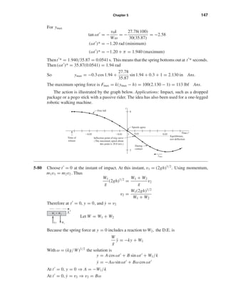 Chapter 5 147
For ymax
tan ωt = −
v0k
Wω
= −
27.78(100)
30(35.87)
= −2.58
(ωt )* = −1.20 rad (minimum)
(ωt )* = −1.20 + π = 1.940 (maximum)
Thent * = 1.940/35.87 = 0.0541 s. This means that the spring bottoms out at t * seconds.
Then (ωt )* = 35.87(0.0541) = 1.94 rad
So ymax = −0.3 cos 1.94 +
27.78
35.87
sin 1.94 + 0.3 + 1 = 2.130 in Ans.
The maximum spring force is Fmax = k(ymax − h) = 100(2.130 − 1) = 113 lbf Ans.
The action is illustrated by the graph below. Applications: Impact, such as a dropped
package or a pogo stick with a passive rider. The idea has also been used for a one-legged
robotic walking machine.
5-80 Choose t = 0 at the instant of impact. At this instant, v1 = (2gh)1/2
. Using momentum,
m1v1 = m2v2 . Thus
W1
g
(2gh)1/2
=
W1 + W2
g
v2
v2 =
W1(2gh)1/2
W1 + W2
Therefore at t = 0, y = 0, and ˙y = v2
Let W = W1 + W2
Because the spring force at y = 0 includes a reaction to W2, the D.E. is
W
g
¨y = −ky + W1
With ω = (kg/W)1/2
the solution is
y = A cos ωt + B sin ωt + W1/k
˙y = −Aω sin ωt + Bω cos ωt
At t = 0, y = 0 ⇒ A = −W1/k
At t = 0, ˙y = v2 ⇒ v2 = Bω
W1ky
y
W1 ϩ W2
Time of
release
Ϫ0.05 Ϫ0.01
2
0
1 0.01 0.05 Time tЈ
Speeds agree
Inflection point of trig curve
(The maximum speed about
this point is 29.8 in/s.)
Equilibrium,
rest deflection
During
contact
Free fall
ymax
y
shi20396_ch05.qxd 8/18/03 10:59 AM Page 147
 
