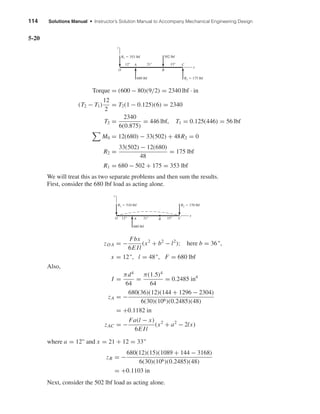 114 Solutions Manual • Instructor’s Solution Manual to Accompany Mechanical Engineering Design
5-20
Torque = (600 − 80)(9/2) = 2340 lbf · in
(T2 − T1)
12
2
= T2(1 − 0.125)(6) = 2340
T2 =
2340
6(0.875)
= 446 lbf, T1 = 0.125(446) = 56 lbf
M0 = 12(680) − 33(502) + 48R2 = 0
R2 =
33(502) − 12(680)
48
= 175 lbf
R1 = 680 − 502 + 175 = 353 lbf
We will treat this as two separate problems and then sum the results.
First, consider the 680 lbf load as acting alone.
zO A = −
Fbx
6E Il
(x2
+ b2
− l2
); here b = 36",
x = 12", l = 48", F = 680 lbf
Also,
I =
πd4
64
=
π(1.5)4
64
= 0.2485 in4
zA = −
680(36)(12)(144 + 1296 − 2304)
6(30)(106)(0.2485)(48)
= +0.1182 in
zAC = −
Fa(l − x)
6E Il
(x2
+ a2
− 2lx)
where a = 12" and x = 21 + 12 = 33"
zB = −
680(12)(15)(1089 + 144 − 3168)
6(30)(106)(0.2485)(48)
= +0.1103 in
Next, consider the 502 lbf load as acting alone.
680 lbf
A CBO
R1 ϭ 510 lbf R2 ϭ 170 lbf
12" 21" 15"
z
x
R2 ϭ 175 lbf680 lbf
A C
BO
R1 ϭ 353 lbf 502 lbf
12" 21" 15"
z
x
shi20396_ch05.qxd 8/18/03 10:59 AM Page 114
 