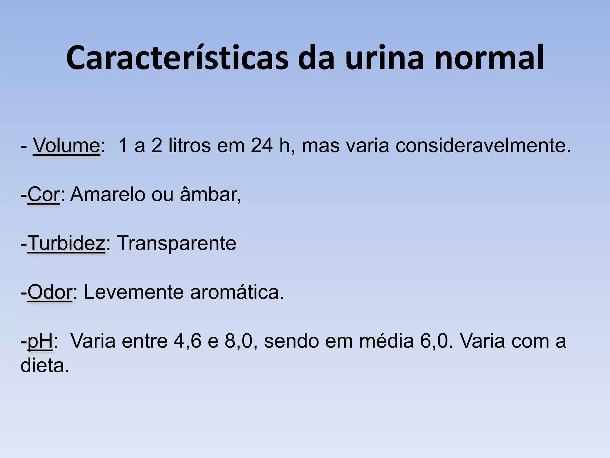 Características da urina normal

- Volume: 1 a 2 litros em 24 h, mas varia consideravelmente.

-Cor: Amarelo ou âmbar,

-Turbidez: Transparente

-Odor: Levemente aromática.

-pH: Varia entre 4,6 e 8,0, sendo em média 6,0. Varia com a
dieta.
 
