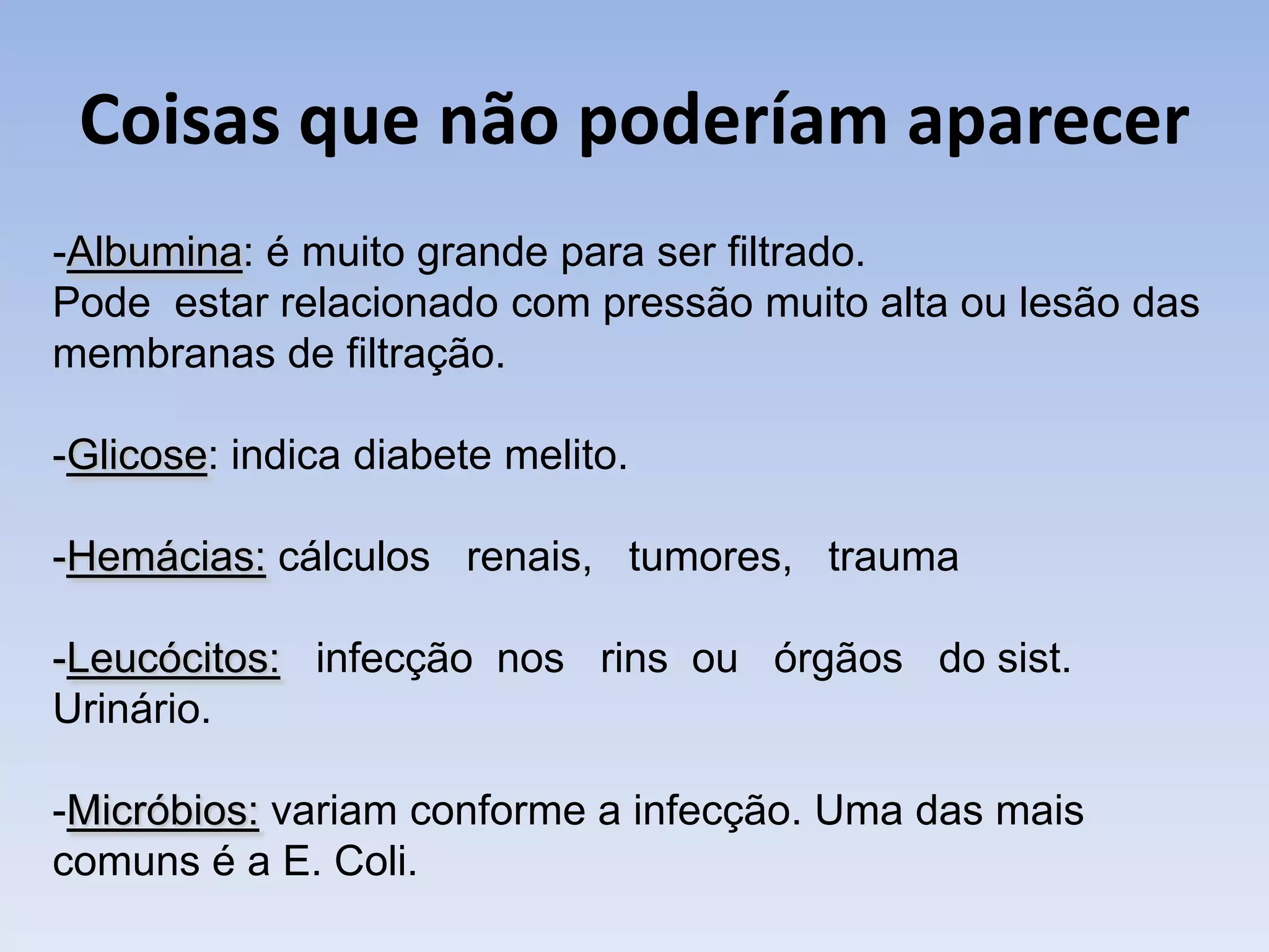 Coisas que não poderíam aparecer
-Albumina: é muito grande para ser filtrado.
Pode estar relacionado com pressão muito alta ou lesão das
membranas de filtração.

-Glicose: indica diabete melito.

-Hemácias: cálculos renais, tumores, trauma

-Leucócitos: infecção nos rins ou órgãos do sist.
Urinário.

-Micróbios: variam conforme a infecção. Uma das mais
comuns é a E. Coli.
 