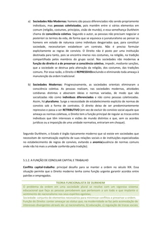 a) Sociedades Não Modernas: homens são pouco diferenciados não sendo propriamente
       indivíduos, mas pessoas coletivizadas, pois mantêm entre si vários elementos em
       comum (religião, costumes, princípios, visão de mundo), e essa semelhança Durkheim
       chama de consciência coletiva. Segundo o autor, as pessoas não precisam negociar a
       posteriori os termos da vida, de forma que se equivoca o jusnaturalismo ao pensar os
       homens em estado de natureza como indivíduos desgarrados que, para constituir
       sociedade, necessitariam estabelecer um contrato. Não é preciso formular
       explicitamente as regras de convívio. O Direito não é posto por uma instituição
       destinada para tanto, pois se encontra imerso nos costumes, na religião, na tradição
       compartilhada pelos membros do grupo social. Nas sociedades não modernas a
       função do direito é a de preservar a consciência coletiva, impedir, mediante sanções,
       que a sociedade se destrua pela alteração da religião, dos costumes, das tradições
       comuns. Por essa razão, o Direito é REPRESSIVOexcluindo e eliminando toda ameaça à
       manutenção da ordem tradicional.

    b) Sociedades Modernas: Progressivamente, as sociedades orientais eliminaram a
       consciência coletiva. As pessoas realizam, nas sociedades modernas, atividades
       cotidianas distintas e absorvem ideias e normas variadas, de modo que são
       socializadas não como indivíduos diferenciados e não como pessoas coletivizadas.
       Assim, há pluralismo. Surge a necessidade de estabelecimento explícito de normas de
       convívio sob a forma de contratos. O direito deixa de ser predominantemente
       repressivo e passa a ser RETRIBUTIVO (em vez de excluir do convívio social aquele que
       ameaça as normas coletivas, o Direito tem a função principal de regular as trocas entre
       indivíduos que têm interesses e visões de mundo distintos e que, sem os acordos
       jurídicos ou a imposição de uma unidade normativa, entrariam em choque).


Segundo Durkheim, o Estado é órgão tipicamente moderno que só existe em sociedades que
necessitam de normatização explícita de suas relações sociais e de instituições especializadas
no estabelecimento de regras de convívio, evitando a anomia(ausência de normas comuns
onde não há mais a unidade conferida pela tradição).



5.1.2. A FUNÇÃO DE CONCILIAR CAPITAL E TRABALHO

Conflito capital-trabalho: principal desafio para se manter a ordem no século XIX. Essa
situação permite que o Direito moderno tenha como função urgente garantir acordos entre
patrões e empregados.

                           TEORIA FUNCIONALISTA DE DURKHEIM
O problema da ordem em uma sociedade plural se resolve com um vigoroso sistema
educacional que faça as pessoas perceberem que pertencem a um todo e que implante o
sentimento de nacionalismo nos seus espíritos egoístas;
Sociedade: conjunto de elementos necessários para minimizar conflitos e preservar a ordem.
Função do Direito: conter ameaçar ao status quo, na modernidade se faz pela acomodação de
interesses divergentes através do: a) nacionalismo, b) educação, c) regulação de trocas sociais
 