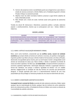  Homens são propensos tanto à sociabilidade quanto aos antagonismos e para deixar o
      estado de natureza constroem o Direito Público com a finalidade de garantir o Direito
      Privado. Enfoque na autonomia privada.
     Objetivo maior da ordem normativa moderna: preservar o igual direito subjetivo de
      todos à liberdade privada.
     Mais afinado com a teoria de Locke. Contrato social como garantia da autonomia
      privada.

Tensões do século XX: democracia x liberalismo; autonomia pública x privada; soberania
popular x constitucionalismo. Autores que se preocuparam com isso – Kelsen, Bobbio e
Habermas.

                                     SAVIGNY x IHERING

                   SAVIGNY                                           IHERING
Escola Histórica do Direito: contra a formação   Escola da Jurisprudência dos Conceitos:
de um corpo legislativo abstrato distante das    definição teleológica da norma, esta deve ser
modificações      da    realidade.      Método   interpretada pelo fim a que se destina
historicista.                                    (direitos subjetivos individuais).




5.2.2. MARX: A CRÍTICA À IGUALIZAÇÃO MERAMENTE FORMAL

Marx, assim como Durkheim, compreende que os conflitos sociais, nascem da realidade
econômica que sempre dividiu os homens em senhores e escravos, em patrões e empregados.
A grande questão é que Marx acha que o Direito moderno formal produz uma falsa unificação,
declarando uma igualdade apenas ilusória, pois sua real função é manter a desigualdade social
através da manutenção do status quo. Nesse sentido, o direito é reprodutor da divisão de
classes da ordem capitalista. Diz Marx que, na modernidade, a função do Direito é perpetuar a
economia capitalista legitimando a dominação disfarçada mediante a igualização abstrata e
formal dos indivíduos. Isso porque a moderna “igualdade de direitos” cria um cidadão
abstrato, negligenciando as condições de vida dos homens em concreto que permanecem
desiguais. A solução apontada pelo autor é o desenvolvimento histórico de uma nova
propriedade que não privilegie os interesses privados de uma classe em detrimento de outra.



5.2.3. WEBER E A INDEFINIÇÃO SUBSTANTIVA DO DIREITO

Concepção formal e racional do Direito esvaziada de toda substancia valorativa. Weber rejeita
qualquer tipo de materialização do Direito, qualquer tipo de instituto de cunho substantivo
dentro do ordenamento jurídico. A finalidade do Direito em Weber seria manter-se distante da
irracionalidade das adesões valorativas.



5.3. FUNDAMENTOS, FUNÇÕES E EFEITOS DO DIREITO NO SÉCULO XX
 