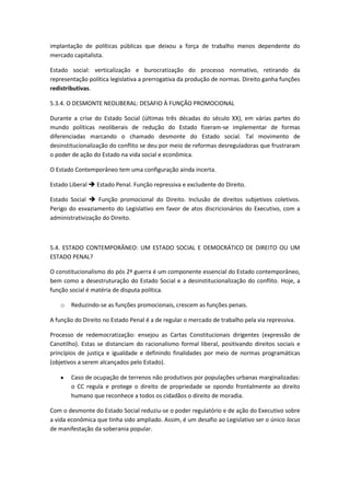 implantação de políticas públicas que deixou a força de trabalho menos dependente do
mercado capitalista.

Estado social: verticalização e burocratização do processo normativo, retirando da
representação política legislativa a prerrogativa da produção de normas. Direito ganha funções
redistributivas.

5.3.4. O DESMONTE NEOLIBERAL: DESAFIO À FUNÇÃO PROMOCIONAL

Durante a crise do Estado Social (últimas três décadas do século XX), em várias partes do
mundo políticas neoliberais de redução do Estado fizeram-se implementar de formas
diferenciadas marcando o chamado desmonte do Estado social. Tal movimento de
desinstitucionalização do conflito se deu por meio de reformas desreguladoras que frustraram
o poder de ação do Estado na vida social e econômica.

O Estado Contemporâneo tem uma configuração ainda incerta.

Estado Liberal  Estado Penal. Função repressiva e excludente do Direito.

Estado Social  Função promocional do Direito. Inclusão de direitos subjetivos coletivos.
Perigo do esvaziamento do Legislativo em favor de atos discricionários do Executivo, com a
administrativização do Direito.



5.4. ESTADO CONTEMPORÂNEO: UM ESTADO SOCIAL E DEMOCRÁTICO DE DIREITO OU UM
ESTADO PENAL?

O constitucionalismo do pós 2ª guerra é um componente essencial do Estado contemporâneo,
bem como a desestruturação do Estado Social e a desinstitucionalização do conflito. Hoje, a
função social é matéria de disputa política.

    o   Reduzindo-se as funções promocionais, crescem as funções penais.

A função do Direito no Estado Penal é a de regular o mercado de trabalho pela via repressiva.

Processo de redemocratização: ensejou as Cartas Constitucionais dirigentes (expressão de
Canotilho). Estas se distanciam do racionalismo formal liberal, positivando direitos sociais e
princípios de justiça e igualdade e definindo finalidades por meio de normas programáticas
(objetivos a serem alcançados pelo Estado).

        Caso de ocupação de terrenos não produtivos por populações urbanas marginalizadas:
        o CC regula e protege o direito de propriedade se opondo frontalmente ao direito
        humano que reconhece a todos os cidadãos o direito de moradia.

Com o desmonte do Estado Social reduziu-se o poder regulatório e de ação do Executivo sobre
a vida econômica que tinha sido ampliado. Assim, é um desafio ao Legislativo ser o único locus
de manifestação da soberania popular.
 