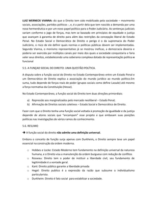 LUIZ WERNECK VIANNA: diz que o Direito tem sido mobilizado pela sociedade – movimento
sociais, associações, partidos políticos -, e, é a partir dela que tem nascido a demanda por uma
nova hermenêutica e por um novo papel político para o Poder Judiciário. As sentenças judiciais
variam conforme o jogo de forças, mas tem se baseado em princípios de equidade e justiça
que avançam à garantia de direito para além das restrições da concepção liberal de Estado
Penal. No Estado Social e Democrático de Direito o perigo é o da supremacia do Poder
Judiciário, o risco de ele definir quais normas e políticas públicas devem ser implementadas.
Segundo Vianna, o monismo representativo já se mostrou ineficaz, a democracia deveria e
poderia ser exercida por múltiplos canais por meio dos quais a sociedade conquistaria e faria
valer seus direitos, estabelecendo uma soberania complexa dotada de representação política e
funcional

5.5. A FUNÇAO SOCIAL DO DIREITO: UMA QUESTÃO POLÍTICA.

A disputa sobre a função social do Direito no Estado Contemporâneo entre um Estado Penal e
um Democrático de Direito explica a associação do mundo jurídico ao mundo político.Em
suma, tudo depende de forças reais de poder (grupos sociais como define Lassale) até mesmo
a força normativa da Constituição (Hesse).

No Estado Contemporâneo, a função social do Direito tem duas direções primordiais:

    a) Repressão aos marginalizados pelo mercado neoliberal – Estado Penal;
    b) Afirmação de Direitos sociais coletivos – Estado Social e Democrático de Direito.

Fazer com que o Direito tenha uma função social voltada à promoção da igualdade e da justiça
depende de atores sociais que “encampam” esse projeto e que embasam suas posições
políticas nas investigações de vários ramos do conhecimento.

5.6. RESUMO

 A função social do direito não admite uma definição universal.

Embora o conceito de função surja apenas com Durkheim, o Direito sempre teve um papel
essencial na construção da ordem moderna.

    o   Hobbes e Locke: Estado Moderno tem fundamento na definição universal da natureza
        humana, e o Direito visa a manutenção da ordem burguesa com redução de conflitos
    o   Rosseau: Direito tem o poder de instituir a liberdade civil, seu fundamento de
        legitimidade é a vontade geral.
    o   Kant: Direito público garante a liberdade privada
    o   Hegel: Direito publico é a expressão da razão que subsume o individualismo
        particularista.
    o   Durkheim: Direito é fato social para estabilizar a sociedade.
 