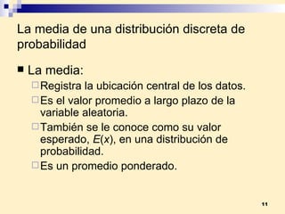 La media de una distribución discreta de probabilidad La  media: Registra la ubicación central de los datos. Es el valor promedio a largo plazo de la variable aleatoria. También se le conoce como su valor esperado,  E ( x ), en una distribución de probabilidad. Es un promedio ponderado. 