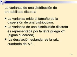 La varianza de una distribución de probabilidad discreta La  varianza  mide el tamaño de la dispersión de una distribución. La  varianza  de una distribución discreta es representada por la letra griega     2  (sigma cuadrada). La  desviación estándar  es la raíz cuadrada de     2  . 