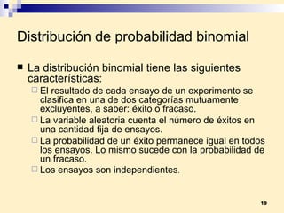 Distribución de probabilidad binomial La  distribución binomial  tiene las siguientes características: El resultado de cada ensayo de un experimento se clasifica en una de dos categorías mutuamente excluyentes, a saber: éxito o fracaso. La variable aleatoria cuenta el número de éxitos en una cantidad fija de ensayos. La probabilidad de un éxito permanece igual en todos los ensayos. Lo mismo sucede con la probabilidad de un fracaso. Los ensayos son independientes . 