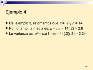 Ejemplo 4 Del ejemplo 3, retomamos que    = .2 y  n  = 14. Por lo tanto, la media es:  µ  =  n   = 14(.2) = 2.8 La varianza es:  σ 2  =  n  (1 –  ) = 14(.2)(.8) = 2.24   