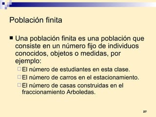 Población finita Una  población finita  es una población que consiste en un número fijo de individuos conocidos, objetos o medidas, por ejemplo: El número de estudiantes en esta clase. El número de carros en el estacionamiento. El número de casas construidas en el fraccionamiento Arboledas. 